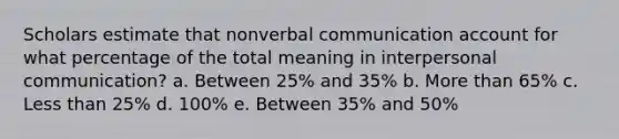 Scholars estimate that nonverbal communication account for what percentage of the total meaning in <a href='https://www.questionai.com/knowledge/kYcZI9dsWF-interpersonal-communication' class='anchor-knowledge'>interpersonal communication</a>? a. Between 25% and 35% b. <a href='https://www.questionai.com/knowledge/keWHlEPx42-more-than' class='anchor-knowledge'>more than</a> 65% c. <a href='https://www.questionai.com/knowledge/k7BtlYpAMX-less-than' class='anchor-knowledge'>less than</a> 25% d. 100% e. Between 35% and 50%