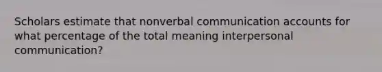 Scholars estimate that nonverbal communication accounts for what percentage of the total meaning interpersonal communication?