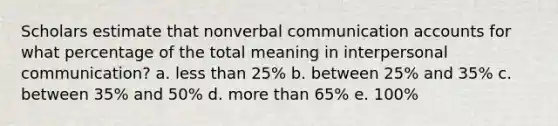 Scholars estimate that nonverbal communication accounts for what percentage of the total meaning in <a href='https://www.questionai.com/knowledge/kYcZI9dsWF-interpersonal-communication' class='anchor-knowledge'>interpersonal communication</a>? a. <a href='https://www.questionai.com/knowledge/k7BtlYpAMX-less-than' class='anchor-knowledge'>less than</a> 25% b. between 25% and 35% c. between 35% and 50% d. <a href='https://www.questionai.com/knowledge/keWHlEPx42-more-than' class='anchor-knowledge'>more than</a> 65% e. 100%