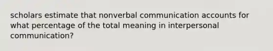 scholars estimate that nonverbal communication accounts for what percentage of the total meaning in interpersonal communication?