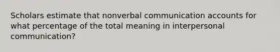 Scholars estimate that non<a href='https://www.questionai.com/knowledge/kVnsR3DzuD-verbal-communication' class='anchor-knowledge'>verbal communication</a> accounts for what percentage of the total meaning in <a href='https://www.questionai.com/knowledge/kYcZI9dsWF-interpersonal-communication' class='anchor-knowledge'>interpersonal communication</a>?