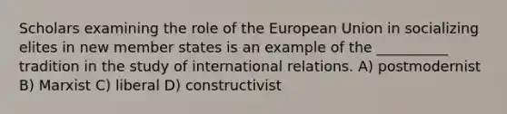 Scholars examining the role of the European Union in socializing elites in new member states is an example of the __________ tradition in the study of international relations. A) postmodernist B) Marxist C) liberal D) constructivist