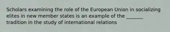 Scholars examining the role of the European Union in socializing elites in new member states is an example of the _______ tradition in the study of international relations