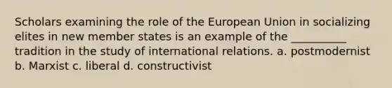 Scholars examining the role of the European Union in socializing elites in new member states is an example of the __________ tradition in the study of international relations. a. postmodernist b. Marxist c. liberal d. constructivist