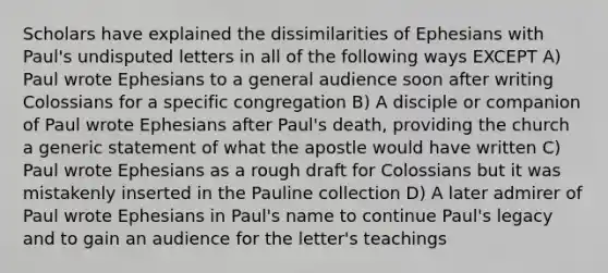 Scholars have explained the dissimilarities of Ephesians with Paul's undisputed letters in all of the following ways EXCEPT A) Paul wrote Ephesians to a general audience soon after writing Colossians for a specific congregation B) A disciple or companion of Paul wrote Ephesians after Paul's death, providing the church a generic statement of what the apostle would have written C) Paul wrote Ephesians as a rough draft for Colossians but it was mistakenly inserted in the Pauline collection D) A later admirer of Paul wrote Ephesians in Paul's name to continue Paul's legacy and to gain an audience for the letter's teachings