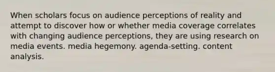 When scholars focus on audience perceptions of reality and attempt to discover how or whether media coverage correlates with changing audience perceptions, they are using research on media events. media hegemony. agenda-setting. content analysis.