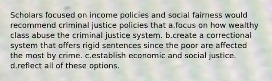 ​Scholars focused on income policies and social fairness would recommend criminal justice policies that a.​focus on how wealthy class abuse the criminal justice system. b.​create a correctional system that offers rigid sentences since the poor are affected the most by crime. c.​establish economic and social justice. d.reflect all of these options.