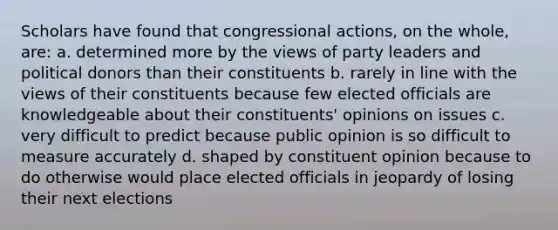 Scholars have found that congressional actions, on the whole, are: a. determined more by the views of party leaders and political donors than their constituents b. rarely in line with the views of their constituents because few elected officials are knowledgeable about their constituents' opinions on issues c. very difficult to predict because public opinion is so difficult to measure accurately d. shaped by constituent opinion because to do otherwise would place elected officials in jeopardy of losing their next elections