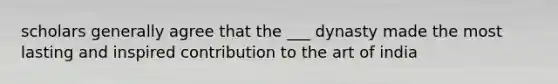 scholars generally agree that the ___ dynasty made the most lasting and inspired contribution to the art of india