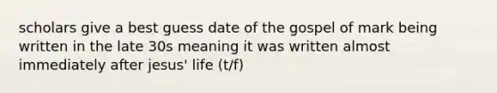 scholars give a best guess date of the gospel of mark being written in the late 30s meaning it was written almost immediately after jesus' life (t/f)