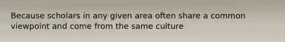Because scholars in any given area often share a common viewpoint and come from the same culture