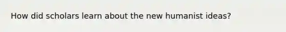 How did scholars learn about the new humanist ideas?