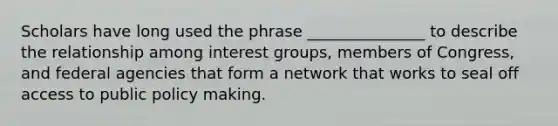 Scholars have long used the phrase _______________ to describe the relationship among interest groups, members of Congress, and federal agencies that form a network that works to seal off access to public policy making.