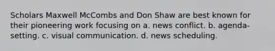 Scholars Maxwell McCombs and Don Shaw are best known for their pioneering work focusing on a. news conflict. b. agenda-setting. c. visual communication. d. news scheduling.