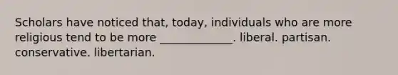 Scholars have noticed that, today, individuals who are more religious tend to be more _____________. liberal. partisan. conservative. libertarian.