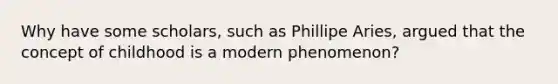 Why have some scholars, such as Phillipe Aries, argued that the concept of childhood is a modern phenomenon?