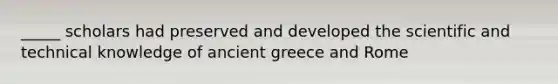 _____ scholars had preserved and developed the scientific and technical knowledge of ancient greece and Rome