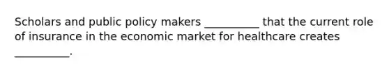 Scholars and public policy makers __________ that the current role of insurance in the economic market for healthcare creates __________.