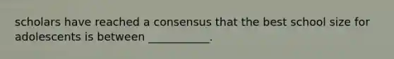 scholars have reached a consensus that the best school size for adolescents is between ___________.