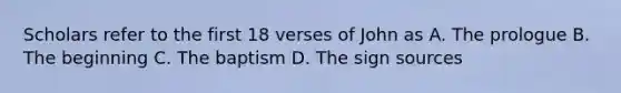 Scholars refer to the first 18 verses of John as A. The prologue B. The beginning C. The baptism D. The sign sources