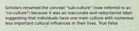 Scholars renamed the concept "sub-culture" (now referred to as "co-culture") because it was an inaccurate and reductionist label suggesting that individuals have one main culture with numerous less important cultural influences in their lives. True False