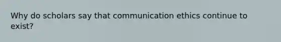 Why do scholars say that communication ethics continue to exist?