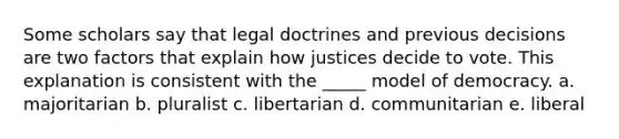 Some scholars say that legal doctrines and previous decisions are two factors that explain how justices decide to vote. This explanation is consistent with the _____ model of democracy. a. majoritarian b. pluralist c. libertarian d. communitarian e. liberal