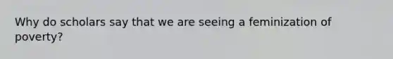 Why do scholars say that we are seeing a feminization of poverty?