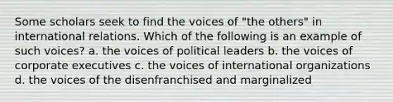 Some scholars seek to find the voices of "the others" in international relations. Which of the following is an example of such voices? a. the voices of political leaders b. the voices of corporate executives c. the voices of international organizations d. the voices of the disenfranchised and marginalized