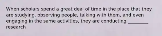 When scholars spend a great deal of time in the place that they are studying, observing people, talking with them, and even engaging in the same activities, they are conducting _________ research