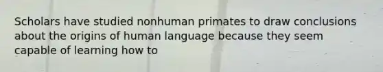 Scholars have studied nonhuman primates to draw conclusions about the origins of human language because they seem capable of learning how to