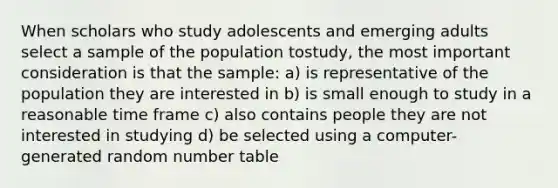 When scholars who study adolescents and emerging adults select a sample of the population tostudy, the most important consideration is that the sample: a) is representative of the population they are interested in b) is small enough to study in a reasonable time frame c) also contains people they are not interested in studying d) be selected using a computer-generated random number table