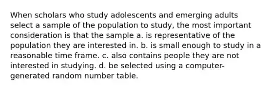 When scholars who study adolescents and emerging adults select a sample of the population to study, the most important consideration is that the sample a. is representative of the population they are interested in. b. is small enough to study in a reasonable time frame. c. also contains people they are not interested in studying. d. be selected using a computer-generated random number table.