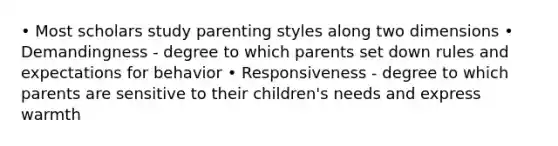 • Most scholars study parenting styles along two dimensions • Demandingness - degree to which parents set down rules and expectations for behavior • Responsiveness - degree to which parents are sensitive to their children's needs and express warmth