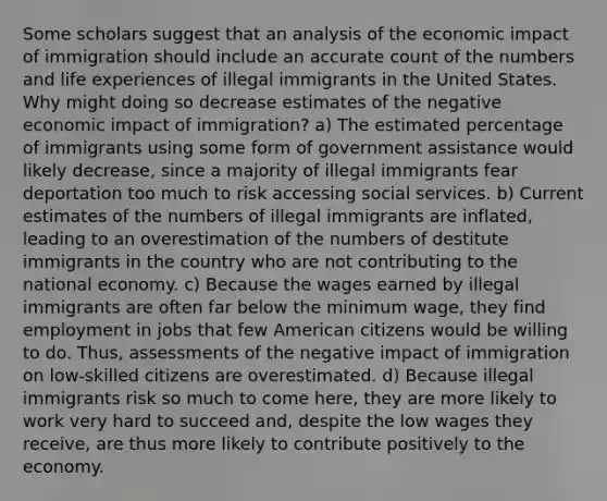 Some scholars suggest that an analysis of the economic impact of immigration should include an accurate count of the numbers and life experiences of illegal immigrants in the United States. Why might doing so decrease estimates of the negative economic impact of immigration? a) The estimated percentage of immigrants using some form of government assistance would likely decrease, since a majority of illegal immigrants fear deportation too much to risk accessing social services. b) Current estimates of the numbers of illegal immigrants are inflated, leading to an overestimation of the numbers of destitute immigrants in the country who are not contributing to the national economy. c) Because the wages earned by illegal immigrants are often far below the minimum wage, they find employment in jobs that few American citizens would be willing to do. Thus, assessments of the negative impact of immigration on low-skilled citizens are overestimated. d) Because illegal immigrants risk so much to come here, they are more likely to work very hard to succeed and, despite the low wages they receive, are thus more likely to contribute positively to the economy.