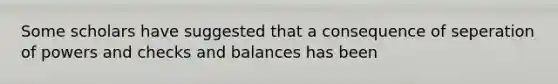 Some scholars have suggested that a consequence of seperation of powers and checks and balances has been