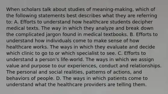 When scholars talk about studies of meaning-making, which of the following statements best describes what they are referring to: A. Efforts to understand how healthcare students decipher medical texts. The way in which they analyze and break down the complicated jargon found in medical textbooks. B. Efforts to understand how individuals come to make sense of how healthcare works. The ways in which they evaluate and decide which clinic to go to or which specialist to see. C. Efforts to understand a person's life-world. The ways in which we assign value and purpose to our experiences, conduct and relationships. The personal and social realities, patterns of actions, and behaviors of people. D. The ways in which patients come to understand what the healthcare providers are telling them.