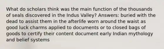 What do scholars think was the main function of the thousands of seals discovered in the Indus Valley? Answers: buried with the dead to assist them in the afterlife worn around the waist as good luck charms applied to documents or to closed bags of goods to certify their content document early Indian mythology and belief systems