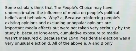 Some scholars think that The People's Choice may have underestimated the influence of media on people's political beliefs and behaviors. Why? a. Because reinforcing people's existing opinions and excluding unpopular opinions are important media effects but were not taken very seriously by the study b. Because long-term, cumulative exposure to media wasn't measured c. Because the 1940 Presidential election was a very unusual election d. All of the above e. A and B only