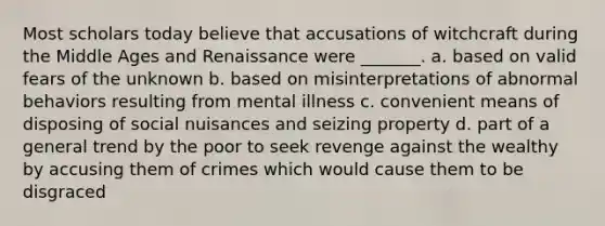 Most scholars today believe that accusations of witchcraft during the Middle Ages and Renaissance were _______. a. based on valid fears of the unknown b. based on misinterpretations of abnormal behaviors resulting from mental illness c. convenient means of disposing of social nuisances and seizing property d. part of a general trend by the poor to seek revenge against the wealthy by accusing them of crimes which would cause them to be disgraced