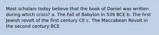 Most scholars today believe that the book of Daniel was written during which crisis? a. The Fall of Babylon in 539 BCE b. The first Jewish revolt of the first century CE c. The Maccabean Revolt in the second century BCE