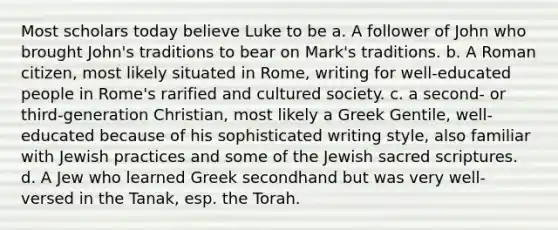 Most scholars today believe Luke to be a. A follower of John who brought John's traditions to bear on Mark's traditions. b. A Roman citizen, most likely situated in Rome, writing for well-educated people in Rome's rarified and cultured society. c. a second- or third-generation Christian, most likely a Greek Gentile, well-educated because of his sophisticated writing style, also familiar with Jewish practices and some of the Jewish sacred scriptures. d. A Jew who learned Greek secondhand but was very well-versed in the Tanak, esp. the Torah.