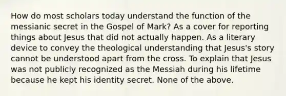 How do most scholars today understand the function of the messianic secret in the Gospel of Mark? As a cover for reporting things about Jesus that did not actually happen. As a literary device to convey the theological understanding that Jesus's story cannot be understood apart from the cross. To explain that Jesus was not publicly recognized as the Messiah during his lifetime because he kept his identity secret. None of the above.