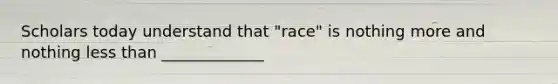 Scholars today understand that "race" is nothing more and nothing less than _____________