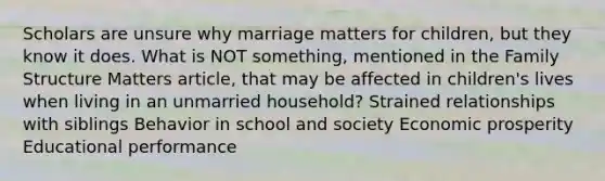 Scholars are unsure why marriage matters for children, but they know it does. What is NOT something, mentioned in the Family Structure Matters article, that may be affected in children's lives when living in an unmarried household? Strained relationships with siblings Behavior in school and society Economic prosperity Educational performance