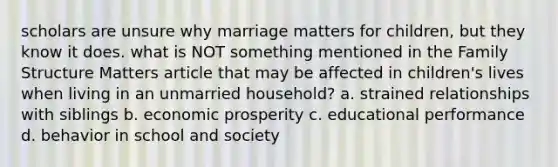 scholars are unsure why marriage matters for children, but they know it does. what is NOT something mentioned in the Family Structure Matters article that may be affected in children's lives when living in an unmarried household? a. strained relationships with siblings b. economic prosperity c. educational performance d. behavior in school and society