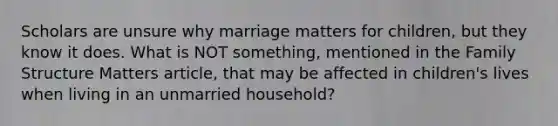 Scholars are unsure why marriage matters for children, but they know it does. What is NOT something, mentioned in the Family Structure Matters article, that may be affected in children's lives when living in an unmarried household?