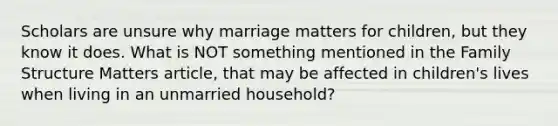 Scholars are unsure why marriage matters for children, but they know it does. What is NOT something mentioned in the Family Structure Matters article, that may be affected in children's lives when living in an unmarried household?