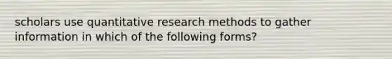 scholars use quantitative research methods to gather information in which of the following forms?