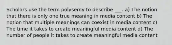 Scholars use the term polysemy to describe ___. a) The notion that there is only one true meaning in media content b) The notion that multiple meanings can coexist in media content c) The time it takes to create meaningful media content d) The number of people it takes to create meaningful media content